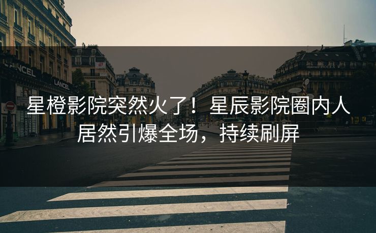 星橙影院突然火了！星辰影院圈内人居然引爆全场，持续刷屏