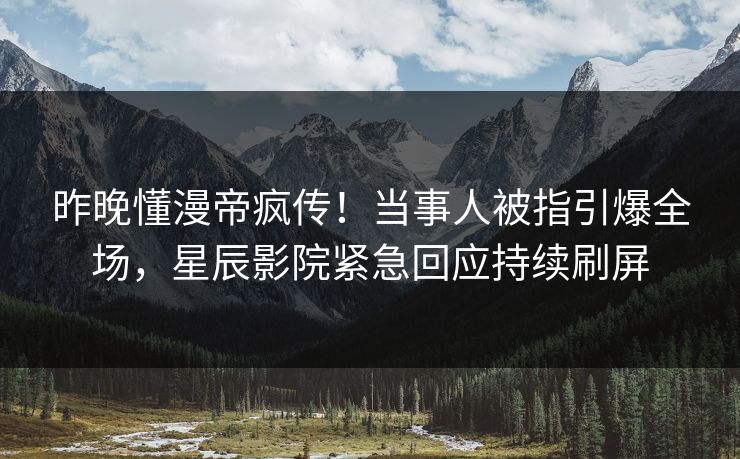 昨晚懂漫帝疯传！当事人被指引爆全场，星辰影院紧急回应持续刷屏