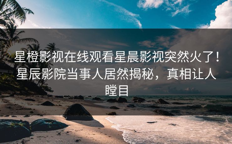 星橙影视在线观看星晨影视突然火了！星辰影院当事人居然揭秘，真相让人瞠目