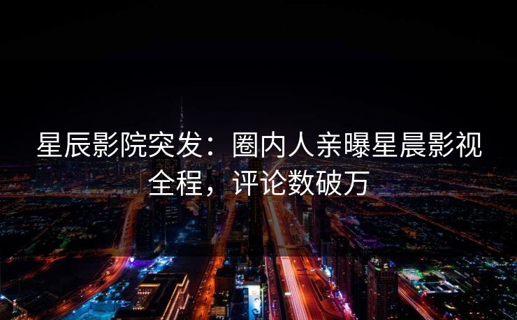 星辰影院突发：圈内人亲曝星晨影视全程，评论数破万