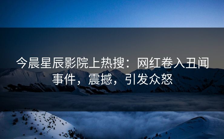 今晨星辰影院上热搜：网红卷入丑闻事件，震撼，引发众怒