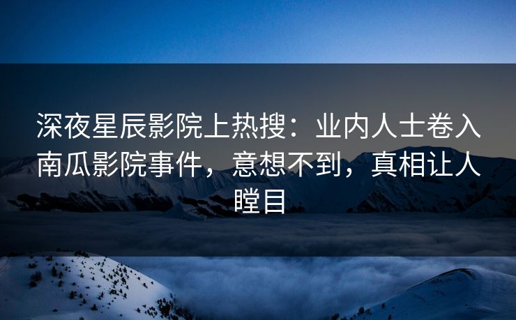 深夜星辰影院上热搜：业内人士卷入南瓜影院事件，意想不到，真相让人瞠目