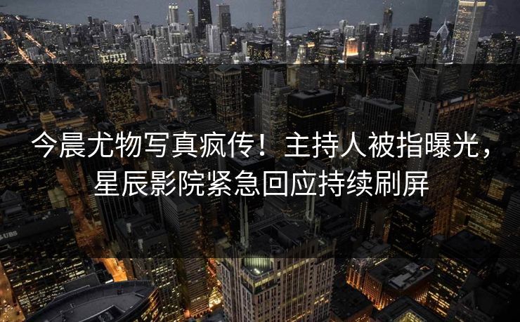 今晨尤物写真疯传！主持人被指曝光，星辰影院紧急回应持续刷屏