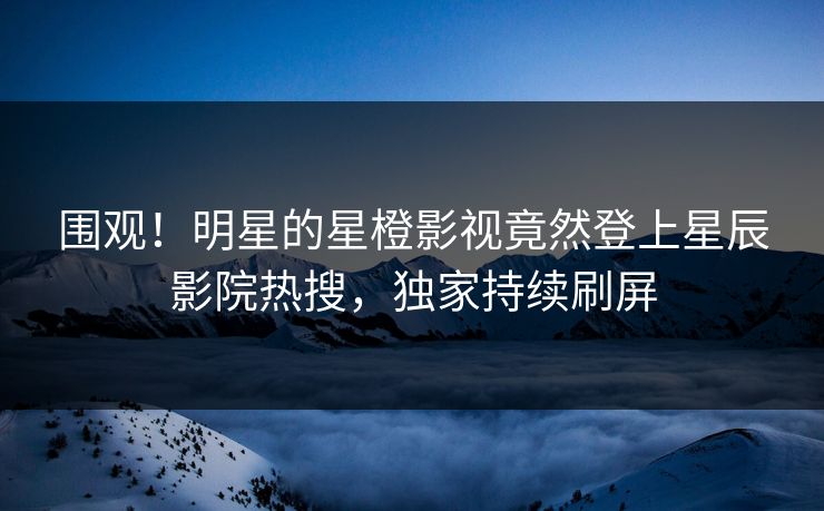 围观！明星的星橙影视竟然登上星辰影院热搜，独家持续刷屏