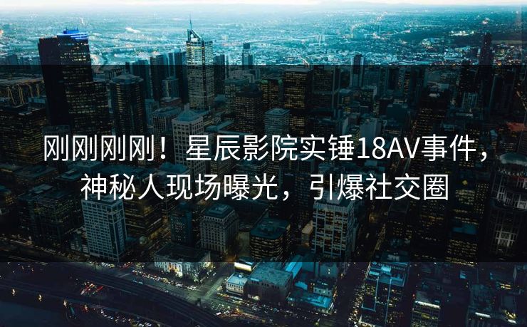 刚刚刚刚！星辰影院实锤18AV事件，神秘人现场曝光，引爆社交圈