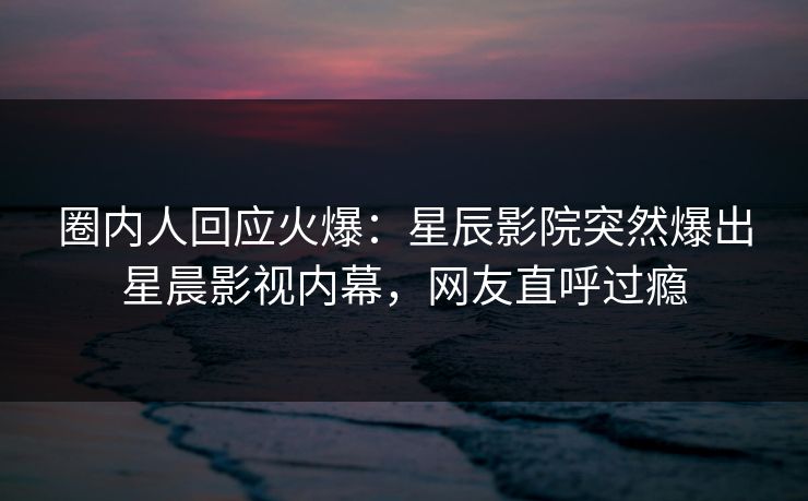 圈内人回应火爆：星辰影院突然爆出星晨影视内幕，网友直呼过瘾