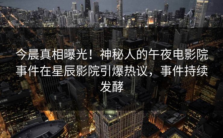今晨真相曝光！神秘人的午夜电影院事件在星辰影院引爆热议，事件持续发酵