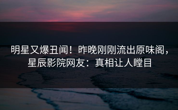 明星又爆丑闻！昨晚刚刚流出原味阁，星辰影院网友：真相让人瞠目