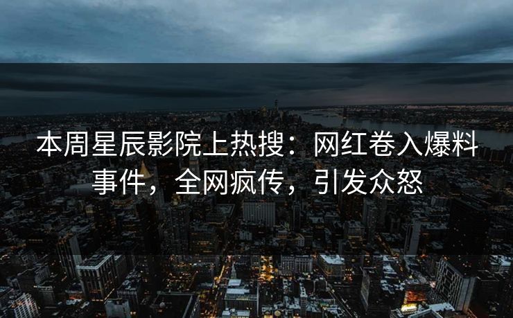 本周星辰影院上热搜：网红卷入爆料事件，全网疯传，引发众怒