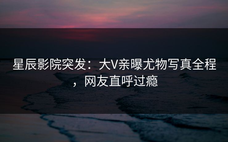 星辰影院突发：大V亲曝尤物写真全程，网友直呼过瘾