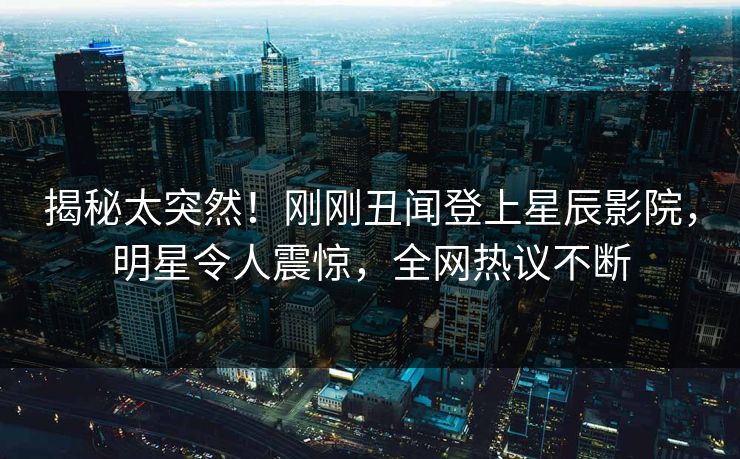 揭秘太突然！刚刚丑闻登上星辰影院，明星令人震惊，全网热议不断