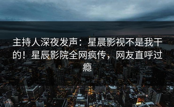 主持人深夜发声：星晨影视不是我干的！星辰影院全网疯传，网友直呼过瘾