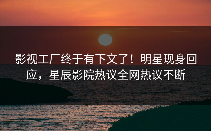 影视工厂终于有下文了！明星现身回应，星辰影院热议全网热议不断