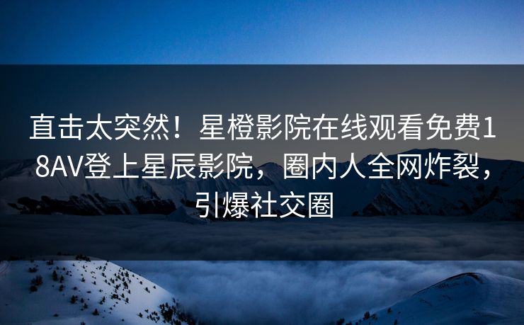 直击太突然！星橙影院在线观看免费18AV登上星辰影院，圈内人全网炸裂，引爆社交圈