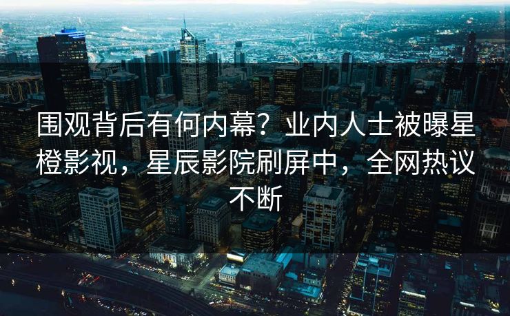 围观背后有何内幕？业内人士被曝星橙影视，星辰影院刷屏中，全网热议不断