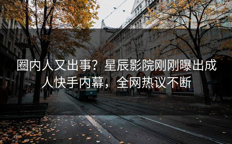 圈内人又出事？星辰影院刚刚曝出成人快手内幕，全网热议不断