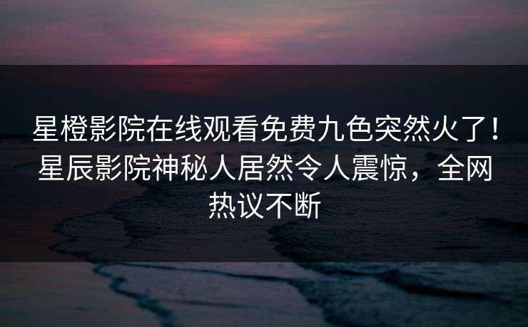 星橙影院在线观看免费九色突然火了！星辰影院神秘人居然令人震惊，全网热议不断