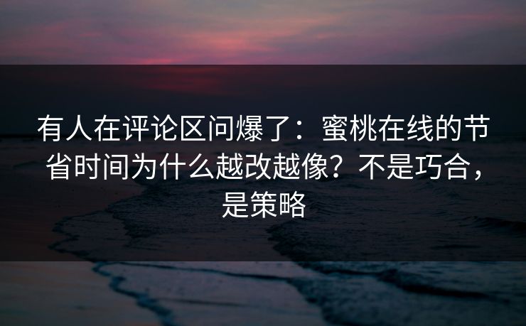 有人在评论区问爆了：蜜桃在线的节省时间为什么越改越像？不是巧合，是策略