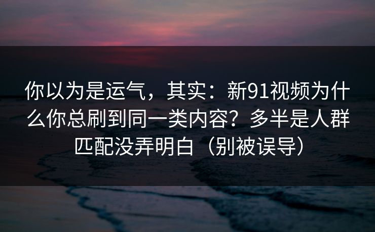 你以为是运气，其实：新91视频为什么你总刷到同一类内容？多半是人群匹配没弄明白（别被误导）