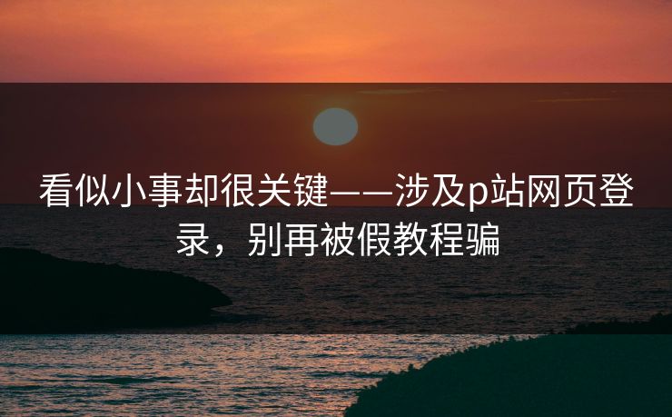 看似小事却很关键——涉及p站网页登录，别再被假教程骗