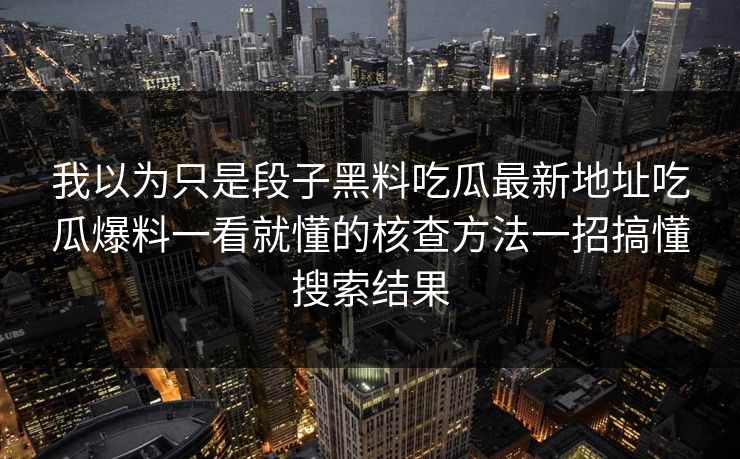我以为只是段子黑料吃瓜最新地址吃瓜爆料一看就懂的核查方法一招搞懂搜索结果