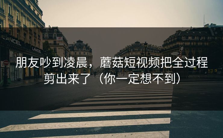 朋友吵到凌晨,蘑菇短视频把全过程剪出来了(你一定想不到) 朋友吵到凌晨,蘑菇短视频把全过程剪出来了(你一定想不到)