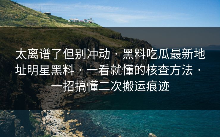 太离谱了但别冲动 · 黑料吃瓜最新地址明星黑料 · 一看就懂的核查方法 · 一招搞懂二次搬运痕迹