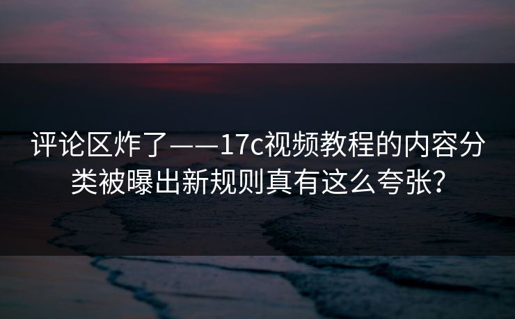 评论区炸了——17c视频教程的内容分类被曝出新规则真有这么夸张? 评论区炸了——17c视频教程的内容分类被曝出新规则真有这么夸张?