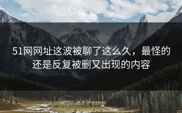 51网网址这波被聊了这么久，最怪的还是反复被删又出现的内容