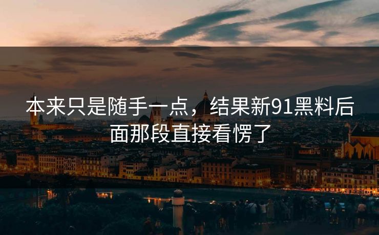 本来只是随手一点，结果新91黑料后面那段直接看愣了