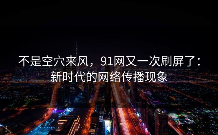 不是空穴来风，91网又一次刷屏了：新时代的网络传播现象