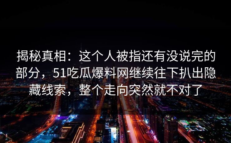 揭秘真相：这个人被指还有没说完的部分，51吃瓜爆料网继续往下扒出隐藏线索，整个走向突然就不对了